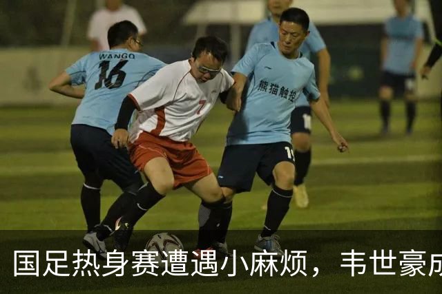 国足热身赛遭遇小麻烦，韦世豪成“送红牌小能手