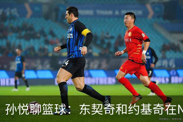 孙悦聊篮球：东契奇和约基奇在NBA打球像追公交，欧洲联赛却像自动挡！