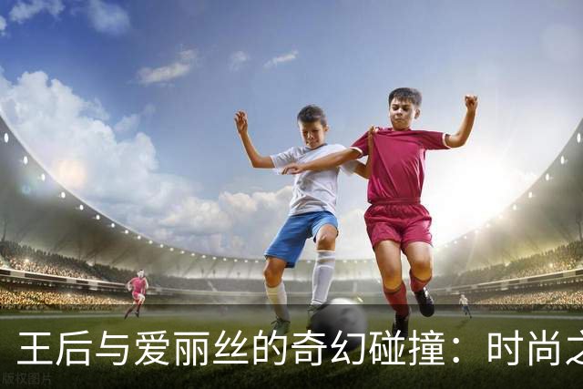 王后与爱丽丝的奇幻碰撞：时尚之美引领万众瞩目