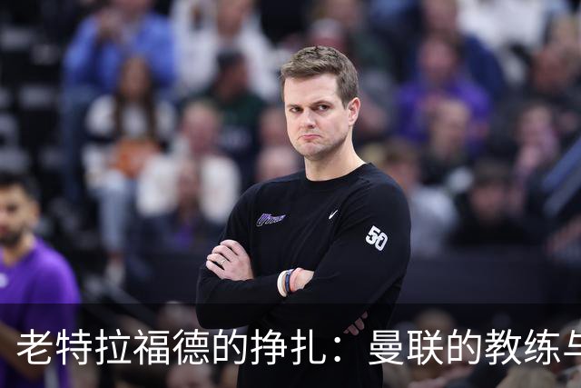 老特拉福德的挣扎：曼联的教练与管理层大戏